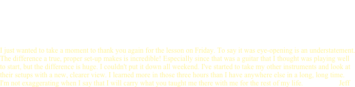                                       Tutorials
                                                                                            in
                                                                   Guitar Repair & Restoration       
                                                                     Reviews & testimonials  

I just wanted to take a moment to thank you again for the lesson on Friday. To say it was eye-opening is an understatement. The difference a true, proper set-up makes is incredible! Especially since that was a guitar that I thought was playing well to start, but the difference is huge. I couldn't put it down all weekend. I've started to take my other instruments and look at their setups with a new, clearer view. I learned more in those three hours than I have anywhere else in a long, long time. 
I'm not exaggerating when I say that I will carry what you taught me there with me for the rest of my life.                    Jeff